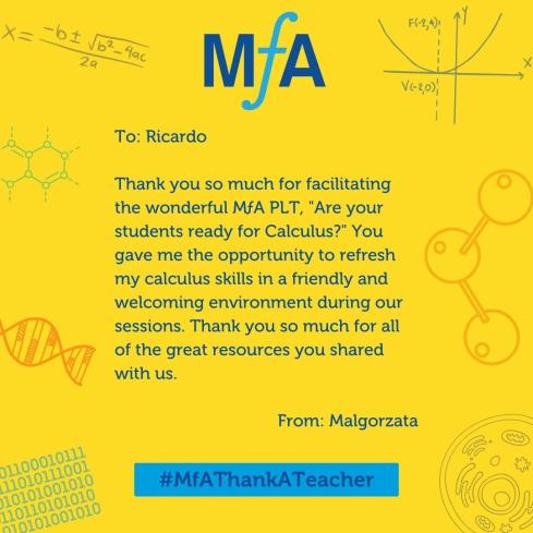 To: Ricardo Thank you so much for facilitating the wonderful MƒA PLT, "Are your students ready for Calculus?" You gave me the opportunity to refresh my calculus skills in a friendly and welcoming environment during our sessions. Thank you so much for all the great resources you shared with us. From: Malgorzata