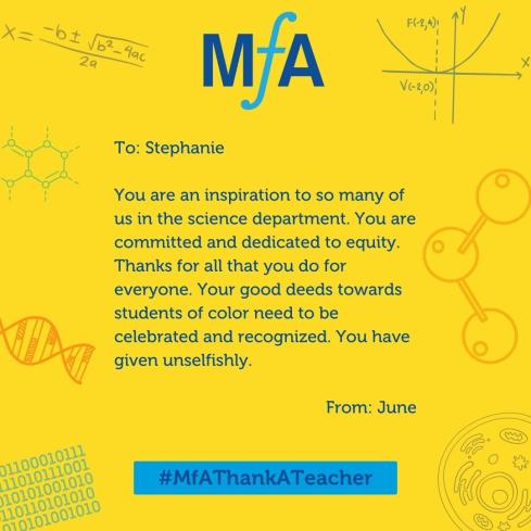 To: Stephanie You are an inspiration to so many of us in the science department. You are committed and dedicated to equity. Thanks for all that you do for everyone. Your good deeds towards students of color needs to be celebrated and recognized. You have given unselfishly. From: June